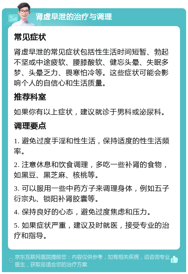 肾虚早泄的治疗与调理 常见症状 肾虚早泄的常见症状包括性生活时间短暂、勃起不坚或中途疲软、腰膝酸软、健忘头晕、失眠多梦、头晕乏力、畏寒怕冷等。这些症状可能会影响个人的自信心和生活质量。 推荐科室 如果你有以上症状，建议就诊于男科或泌尿科。 调理要点 1. 避免过度手淫和性生活，保持适度的性生活频率。 2. 注意休息和饮食调理，多吃一些补肾的食物，如黑豆、黑芝麻、核桃等。 3. 可以服用一些中药方子来调理身体，例如五子衍宗丸、锁阳补肾胶囊等。 4. 保持良好的心态，避免过度焦虑和压力。 5. 如果症状严重，建议及时就医，接受专业的治疗和指导。