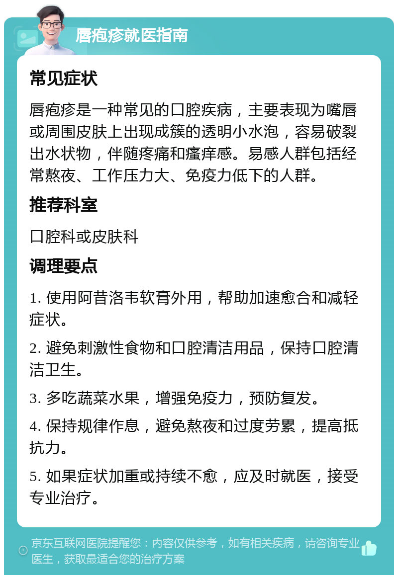 唇疱疹就医指南 常见症状 唇疱疹是一种常见的口腔疾病，主要表现为嘴唇或周围皮肤上出现成簇的透明小水泡，容易破裂出水状物，伴随疼痛和瘙痒感。易感人群包括经常熬夜、工作压力大、免疫力低下的人群。 推荐科室 口腔科或皮肤科 调理要点 1. 使用阿昔洛韦软膏外用，帮助加速愈合和减轻症状。 2. 避免刺激性食物和口腔清洁用品，保持口腔清洁卫生。 3. 多吃蔬菜水果，增强免疫力，预防复发。 4. 保持规律作息，避免熬夜和过度劳累，提高抵抗力。 5. 如果症状加重或持续不愈，应及时就医，接受专业治疗。