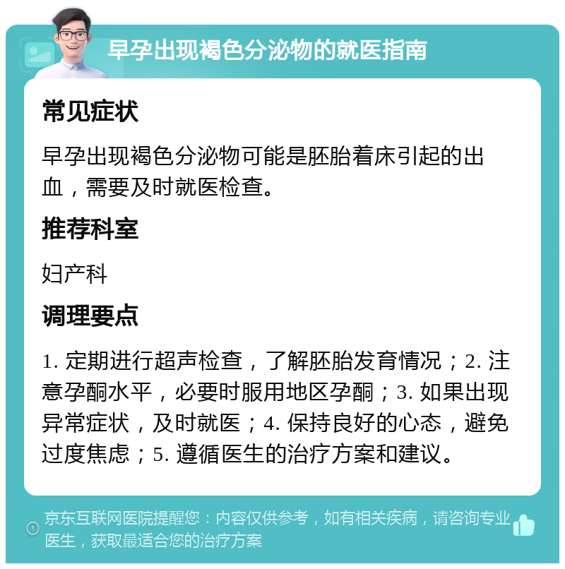 早孕出现褐色分泌物的就医指南 常见症状 早孕出现褐色分泌物可能是胚胎着床引起的出血，需要及时就医检查。 推荐科室 妇产科 调理要点 1. 定期进行超声检查，了解胚胎发育情况；2. 注意孕酮水平，必要时服用地区孕酮；3. 如果出现异常症状，及时就医；4. 保持良好的心态，避免过度焦虑；5. 遵循医生的治疗方案和建议。