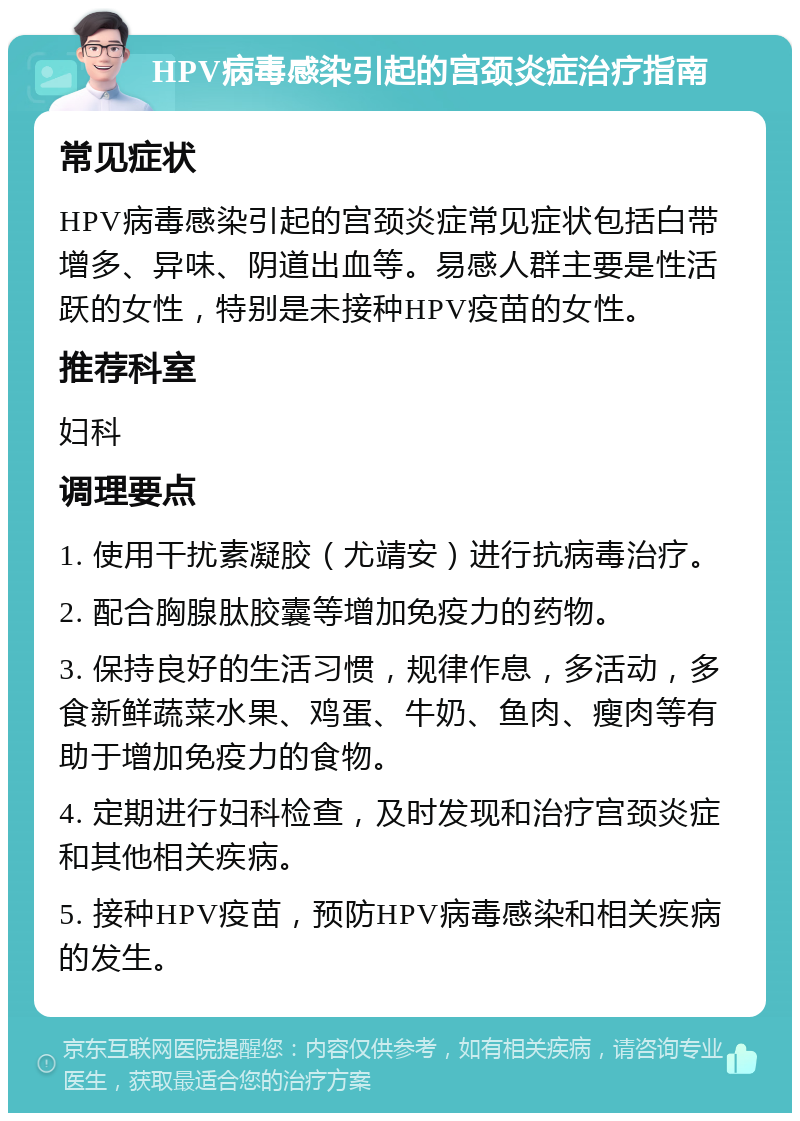 HPV病毒感染引起的宫颈炎症治疗指南 常见症状 HPV病毒感染引起的宫颈炎症常见症状包括白带增多、异味、阴道出血等。易感人群主要是性活跃的女性，特别是未接种HPV疫苗的女性。 推荐科室 妇科 调理要点 1. 使用干扰素凝胶（尤靖安）进行抗病毒治疗。 2. 配合胸腺肽胶囊等增加免疫力的药物。 3. 保持良好的生活习惯，规律作息，多活动，多食新鲜蔬菜水果、鸡蛋、牛奶、鱼肉、瘦肉等有助于增加免疫力的食物。 4. 定期进行妇科检查，及时发现和治疗宫颈炎症和其他相关疾病。 5. 接种HPV疫苗，预防HPV病毒感染和相关疾病的发生。