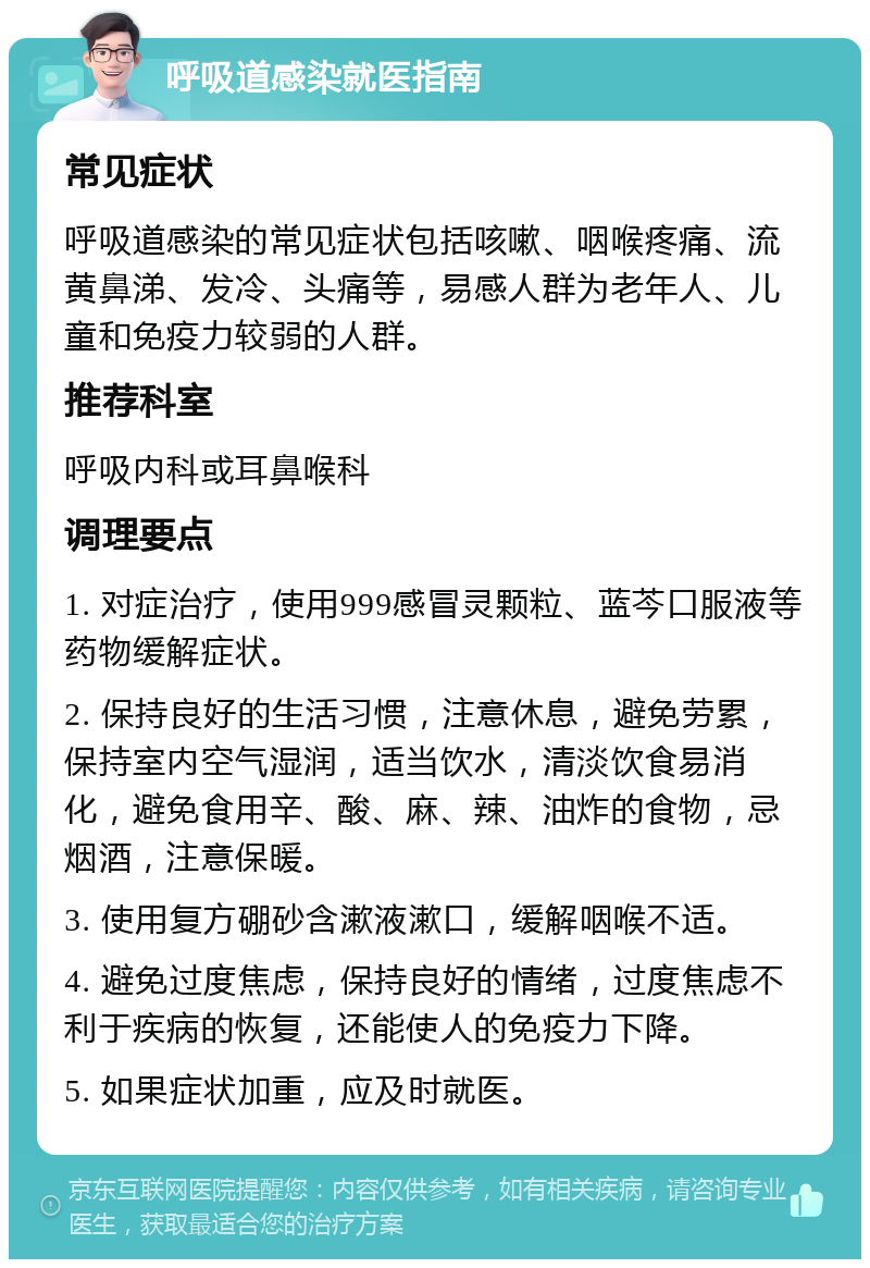 呼吸道感染就医指南 常见症状 呼吸道感染的常见症状包括咳嗽、咽喉疼痛、流黄鼻涕、发冷、头痛等，易感人群为老年人、儿童和免疫力较弱的人群。 推荐科室 呼吸内科或耳鼻喉科 调理要点 1. 对症治疗，使用999感冒灵颗粒、蓝芩口服液等药物缓解症状。 2. 保持良好的生活习惯，注意休息，避免劳累，保持室内空气湿润，适当饮水，清淡饮食易消化，避免食用辛、酸、麻、辣、油炸的食物，忌烟酒，注意保暖。 3. 使用复方硼砂含漱液漱口，缓解咽喉不适。 4. 避免过度焦虑，保持良好的情绪，过度焦虑不利于疾病的恢复，还能使人的免疫力下降。 5. 如果症状加重，应及时就医。