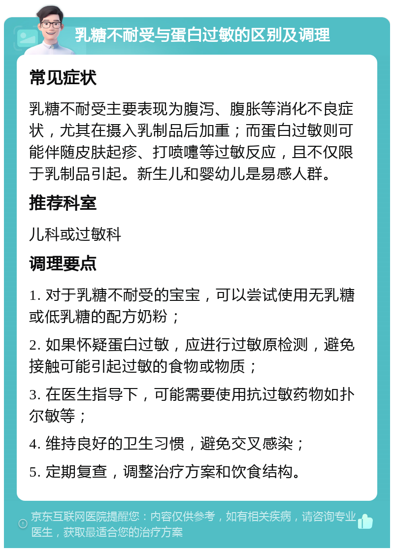 乳糖不耐受与蛋白过敏的区别及调理 常见症状 乳糖不耐受主要表现为腹泻、腹胀等消化不良症状，尤其在摄入乳制品后加重；而蛋白过敏则可能伴随皮肤起疹、打喷嚏等过敏反应，且不仅限于乳制品引起。新生儿和婴幼儿是易感人群。 推荐科室 儿科或过敏科 调理要点 1. 对于乳糖不耐受的宝宝，可以尝试使用无乳糖或低乳糖的配方奶粉； 2. 如果怀疑蛋白过敏，应进行过敏原检测，避免接触可能引起过敏的食物或物质； 3. 在医生指导下，可能需要使用抗过敏药物如扑尔敏等； 4. 维持良好的卫生习惯，避免交叉感染； 5. 定期复查，调整治疗方案和饮食结构。