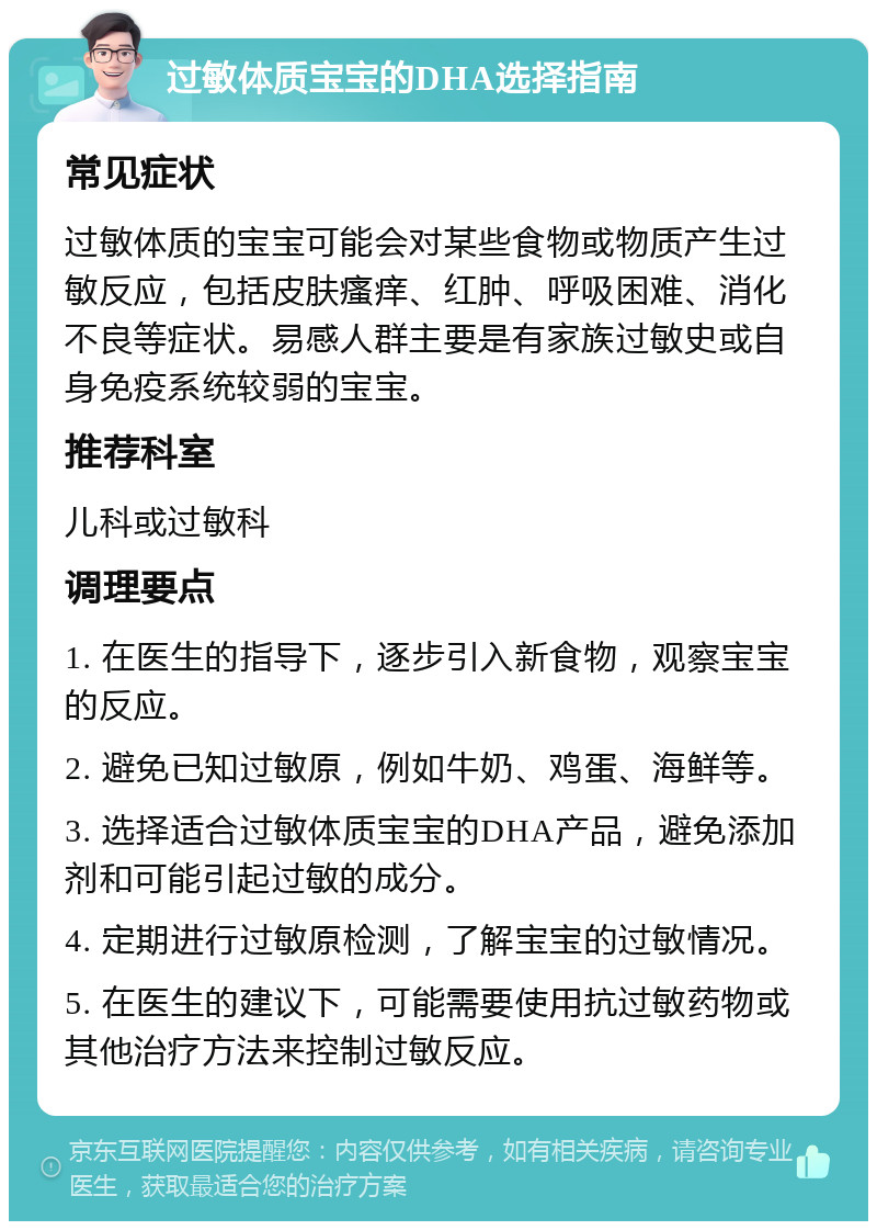 过敏体质宝宝的DHA选择指南 常见症状 过敏体质的宝宝可能会对某些食物或物质产生过敏反应，包括皮肤瘙痒、红肿、呼吸困难、消化不良等症状。易感人群主要是有家族过敏史或自身免疫系统较弱的宝宝。 推荐科室 儿科或过敏科 调理要点 1. 在医生的指导下，逐步引入新食物，观察宝宝的反应。 2. 避免已知过敏原，例如牛奶、鸡蛋、海鲜等。 3. 选择适合过敏体质宝宝的DHA产品，避免添加剂和可能引起过敏的成分。 4. 定期进行过敏原检测，了解宝宝的过敏情况。 5. 在医生的建议下，可能需要使用抗过敏药物或其他治疗方法来控制过敏反应。