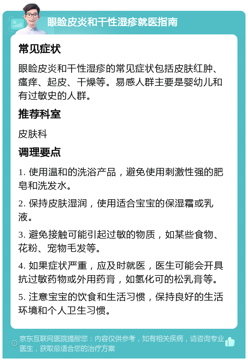 眼睑皮炎和干性湿疹就医指南 常见症状 眼睑皮炎和干性湿疹的常见症状包括皮肤红肿、瘙痒、起皮、干燥等。易感人群主要是婴幼儿和有过敏史的人群。 推荐科室 皮肤科 调理要点 1. 使用温和的洗浴产品，避免使用刺激性强的肥皂和洗发水。 2. 保持皮肤湿润，使用适合宝宝的保湿霜或乳液。 3. 避免接触可能引起过敏的物质，如某些食物、花粉、宠物毛发等。 4. 如果症状严重，应及时就医，医生可能会开具抗过敏药物或外用药膏，如氢化可的松乳膏等。 5. 注意宝宝的饮食和生活习惯，保持良好的生活环境和个人卫生习惯。