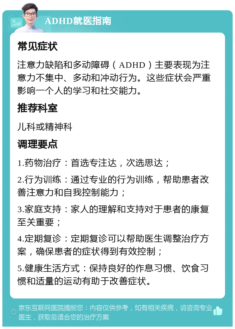 ADHD就医指南 常见症状 注意力缺陷和多动障碍（ADHD）主要表现为注意力不集中、多动和冲动行为。这些症状会严重影响一个人的学习和社交能力。 推荐科室 儿科或精神科 调理要点 1.药物治疗：首选专注达，次选思达； 2.行为训练：通过专业的行为训练，帮助患者改善注意力和自我控制能力； 3.家庭支持：家人的理解和支持对于患者的康复至关重要； 4.定期复诊：定期复诊可以帮助医生调整治疗方案，确保患者的症状得到有效控制； 5.健康生活方式：保持良好的作息习惯、饮食习惯和适量的运动有助于改善症状。