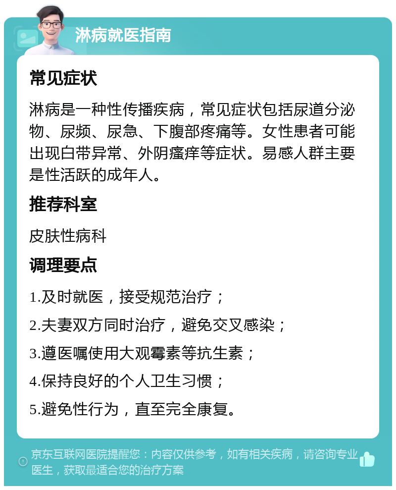 淋病就医指南 常见症状 淋病是一种性传播疾病，常见症状包括尿道分泌物、尿频、尿急、下腹部疼痛等。女性患者可能出现白带异常、外阴瘙痒等症状。易感人群主要是性活跃的成年人。 推荐科室 皮肤性病科 调理要点 1.及时就医，接受规范治疗； 2.夫妻双方同时治疗，避免交叉感染； 3.遵医嘱使用大观霉素等抗生素； 4.保持良好的个人卫生习惯； 5.避免性行为，直至完全康复。