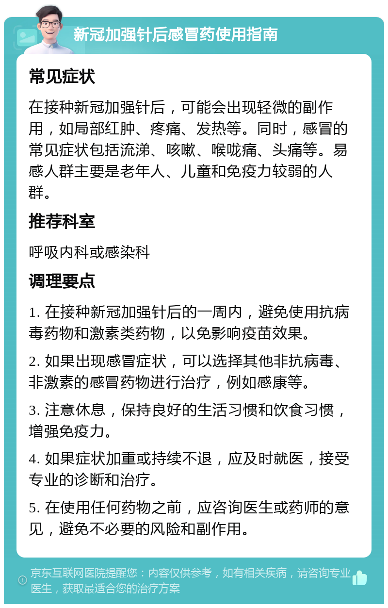 新冠加强针后感冒药使用指南 常见症状 在接种新冠加强针后，可能会出现轻微的副作用，如局部红肿、疼痛、发热等。同时，感冒的常见症状包括流涕、咳嗽、喉咙痛、头痛等。易感人群主要是老年人、儿童和免疫力较弱的人群。 推荐科室 呼吸内科或感染科 调理要点 1. 在接种新冠加强针后的一周内，避免使用抗病毒药物和激素类药物，以免影响疫苗效果。 2. 如果出现感冒症状，可以选择其他非抗病毒、非激素的感冒药物进行治疗，例如感康等。 3. 注意休息，保持良好的生活习惯和饮食习惯，增强免疫力。 4. 如果症状加重或持续不退，应及时就医，接受专业的诊断和治疗。 5. 在使用任何药物之前，应咨询医生或药师的意见，避免不必要的风险和副作用。