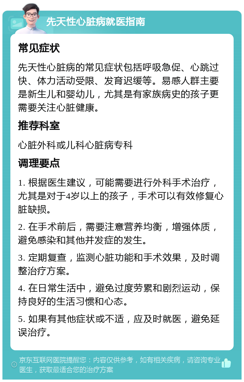 先天性心脏病就医指南 常见症状 先天性心脏病的常见症状包括呼吸急促、心跳过快、体力活动受限、发育迟缓等。易感人群主要是新生儿和婴幼儿，尤其是有家族病史的孩子更需要关注心脏健康。 推荐科室 心脏外科或儿科心脏病专科 调理要点 1. 根据医生建议，可能需要进行外科手术治疗，尤其是对于4岁以上的孩子，手术可以有效修复心脏缺损。 2. 在手术前后，需要注意营养均衡，增强体质，避免感染和其他并发症的发生。 3. 定期复查，监测心脏功能和手术效果，及时调整治疗方案。 4. 在日常生活中，避免过度劳累和剧烈运动，保持良好的生活习惯和心态。 5. 如果有其他症状或不适，应及时就医，避免延误治疗。