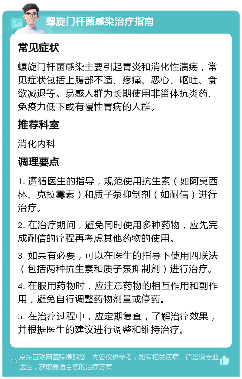 螺旋门杆菌感染治疗指南 常见症状 螺旋门杆菌感染主要引起胃炎和消化性溃疡，常见症状包括上腹部不适、疼痛、恶心、呕吐、食欲减退等。易感人群为长期使用非甾体抗炎药、免疫力低下或有慢性胃病的人群。 推荐科室 消化内科 调理要点 1. 遵循医生的指导，规范使用抗生素（如阿莫西林、克拉霉素）和质子泵抑制剂（如耐信）进行治疗。 2. 在治疗期间，避免同时使用多种药物，应先完成耐信的疗程再考虑其他药物的使用。 3. 如果有必要，可以在医生的指导下使用四联法（包括两种抗生素和质子泵抑制剂）进行治疗。 4. 在服用药物时，应注意药物的相互作用和副作用，避免自行调整药物剂量或停药。 5. 在治疗过程中，应定期复查，了解治疗效果，并根据医生的建议进行调整和维持治疗。