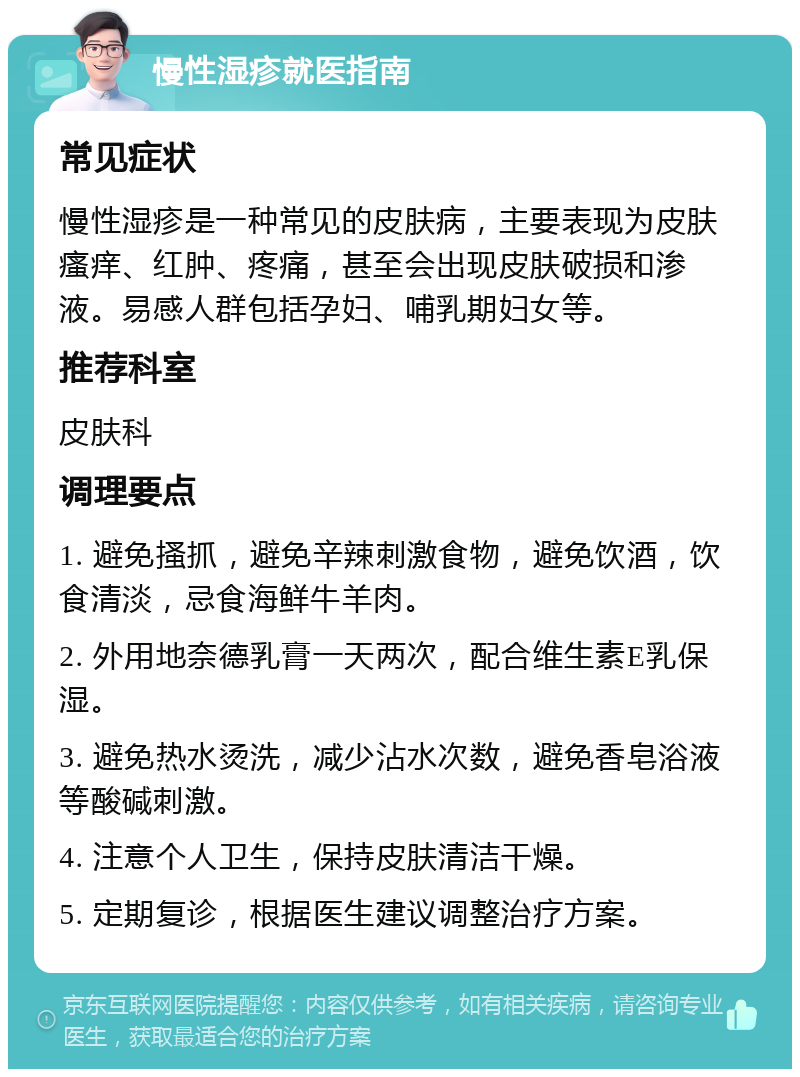 慢性湿疹就医指南 常见症状 慢性湿疹是一种常见的皮肤病，主要表现为皮肤瘙痒、红肿、疼痛，甚至会出现皮肤破损和渗液。易感人群包括孕妇、哺乳期妇女等。 推荐科室 皮肤科 调理要点 1. 避免搔抓，避免辛辣刺激食物，避免饮酒，饮食清淡，忌食海鲜牛羊肉。 2. 外用地奈德乳膏一天两次，配合维生素E乳保湿。 3. 避免热水烫洗，减少沾水次数，避免香皂浴液等酸碱刺激。 4. 注意个人卫生，保持皮肤清洁干燥。 5. 定期复诊，根据医生建议调整治疗方案。