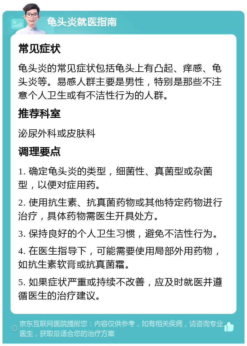 龟头炎就医指南 常见症状 龟头炎的常见症状包括龟头上有凸起、痒感、龟头炎等。易感人群主要是男性，特别是那些不注意个人卫生或有不洁性行为的人群。 推荐科室 泌尿外科或皮肤科 调理要点 1. 确定龟头炎的类型，细菌性、真菌型或杂菌型，以便对症用药。 2. 使用抗生素、抗真菌药物或其他特定药物进行治疗，具体药物需医生开具处方。 3. 保持良好的个人卫生习惯，避免不洁性行为。 4. 在医生指导下，可能需要使用局部外用药物，如抗生素软膏或抗真菌霜。 5. 如果症状严重或持续不改善，应及时就医并遵循医生的治疗建议。