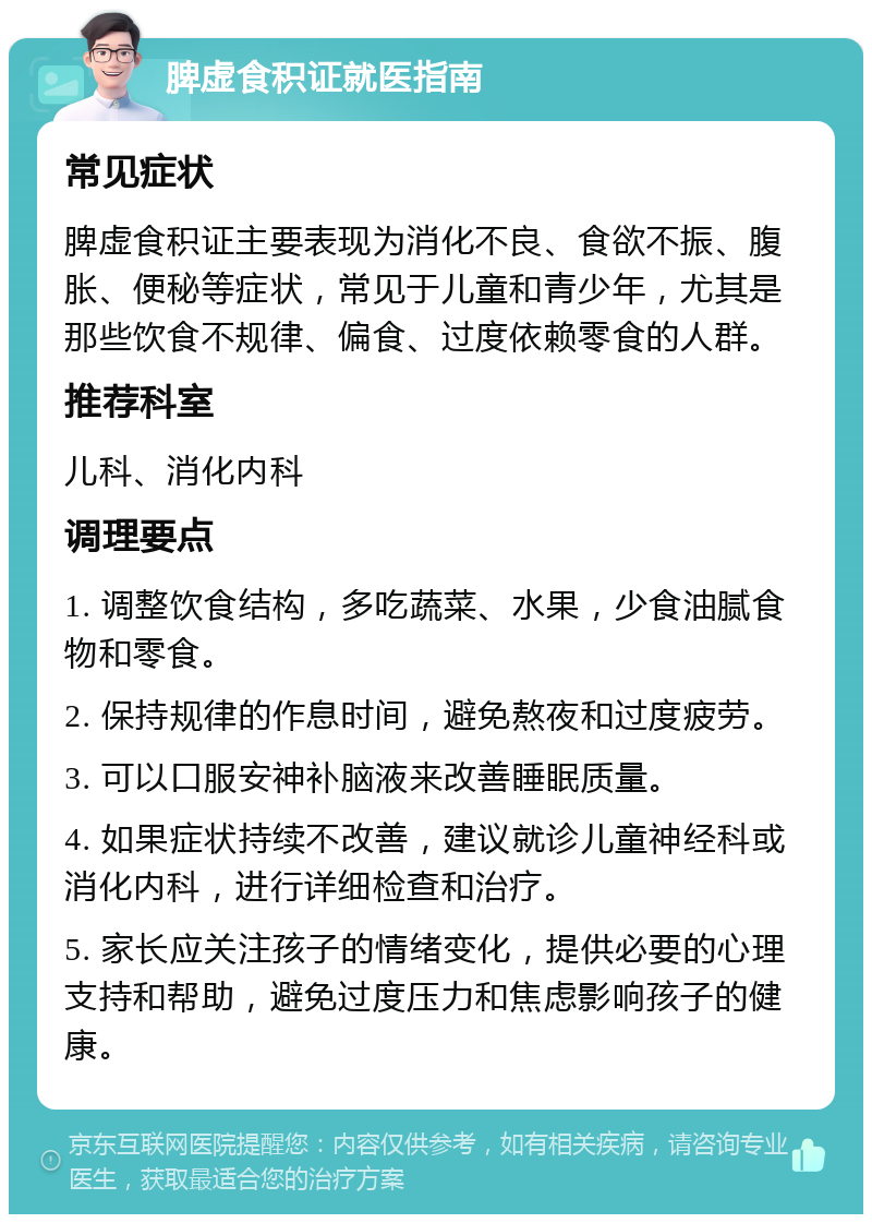 脾虚食积证就医指南 常见症状 脾虚食积证主要表现为消化不良、食欲不振、腹胀、便秘等症状，常见于儿童和青少年，尤其是那些饮食不规律、偏食、过度依赖零食的人群。 推荐科室 儿科、消化内科 调理要点 1. 调整饮食结构，多吃蔬菜、水果，少食油腻食物和零食。 2. 保持规律的作息时间，避免熬夜和过度疲劳。 3. 可以口服安神补脑液来改善睡眠质量。 4. 如果症状持续不改善，建议就诊儿童神经科或消化内科，进行详细检查和治疗。 5. 家长应关注孩子的情绪变化，提供必要的心理支持和帮助，避免过度压力和焦虑影响孩子的健康。