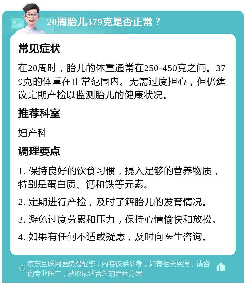 20周胎儿379克是否正常？ 常见症状 在20周时，胎儿的体重通常在250-450克之间。379克的体重在正常范围内。无需过度担心，但仍建议定期产检以监测胎儿的健康状况。 推荐科室 妇产科 调理要点 1. 保持良好的饮食习惯，摄入足够的营养物质，特别是蛋白质、钙和铁等元素。 2. 定期进行产检，及时了解胎儿的发育情况。 3. 避免过度劳累和压力，保持心情愉快和放松。 4. 如果有任何不适或疑虑，及时向医生咨询。