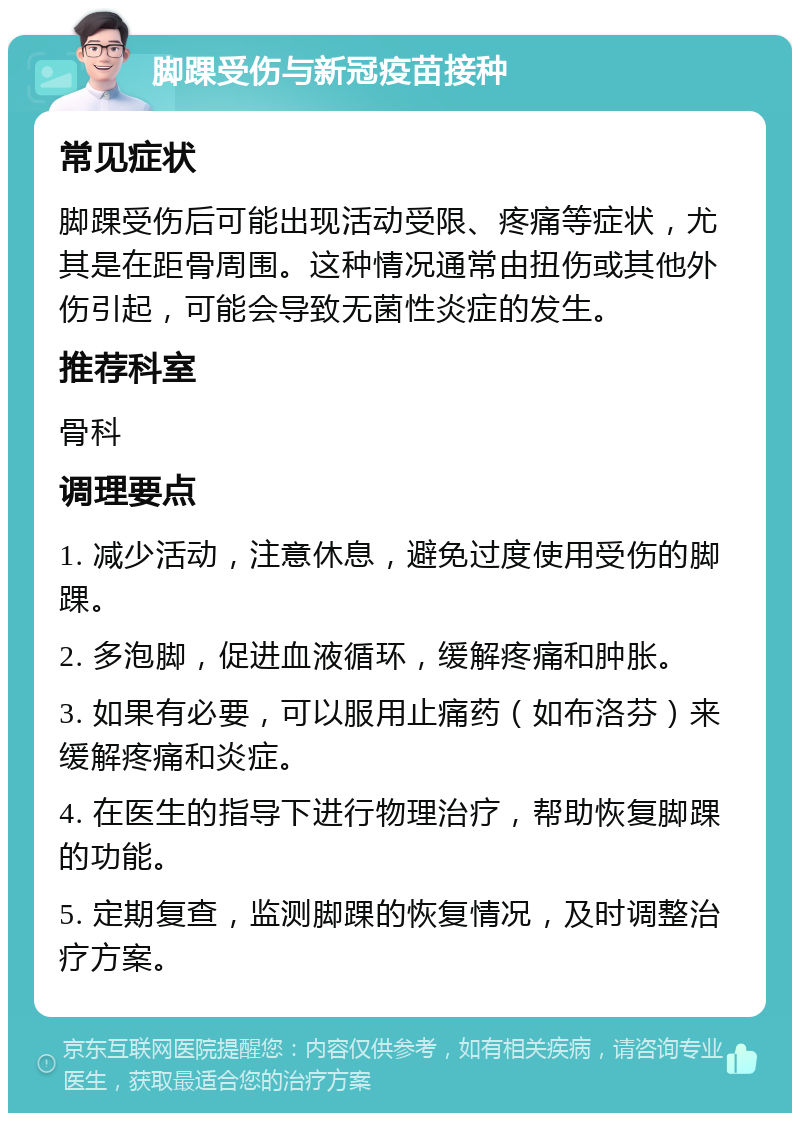 脚踝受伤与新冠疫苗接种 常见症状 脚踝受伤后可能出现活动受限、疼痛等症状，尤其是在距骨周围。这种情况通常由扭伤或其他外伤引起，可能会导致无菌性炎症的发生。 推荐科室 骨科 调理要点 1. 减少活动，注意休息，避免过度使用受伤的脚踝。 2. 多泡脚，促进血液循环，缓解疼痛和肿胀。 3. 如果有必要，可以服用止痛药（如布洛芬）来缓解疼痛和炎症。 4. 在医生的指导下进行物理治疗，帮助恢复脚踝的功能。 5. 定期复查，监测脚踝的恢复情况，及时调整治疗方案。