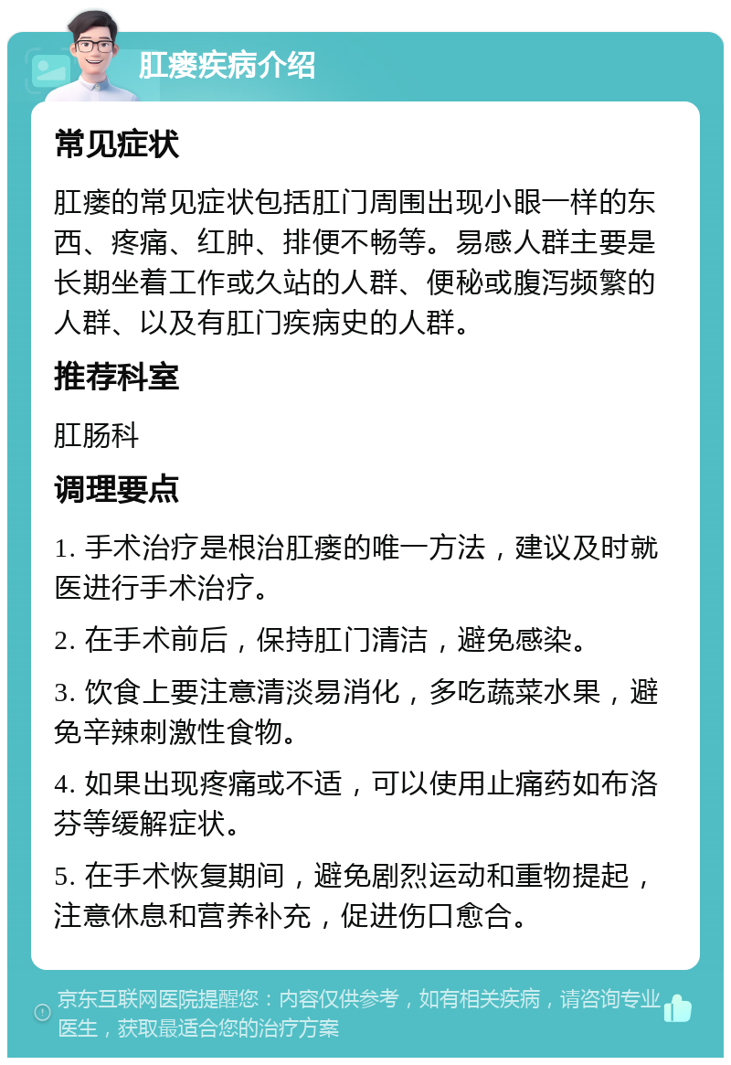 肛瘘疾病介绍 常见症状 肛瘘的常见症状包括肛门周围出现小眼一样的东西、疼痛、红肿、排便不畅等。易感人群主要是长期坐着工作或久站的人群、便秘或腹泻频繁的人群、以及有肛门疾病史的人群。 推荐科室 肛肠科 调理要点 1. 手术治疗是根治肛瘘的唯一方法，建议及时就医进行手术治疗。 2. 在手术前后，保持肛门清洁，避免感染。 3. 饮食上要注意清淡易消化，多吃蔬菜水果，避免辛辣刺激性食物。 4. 如果出现疼痛或不适，可以使用止痛药如布洛芬等缓解症状。 5. 在手术恢复期间，避免剧烈运动和重物提起，注意休息和营养补充，促进伤口愈合。