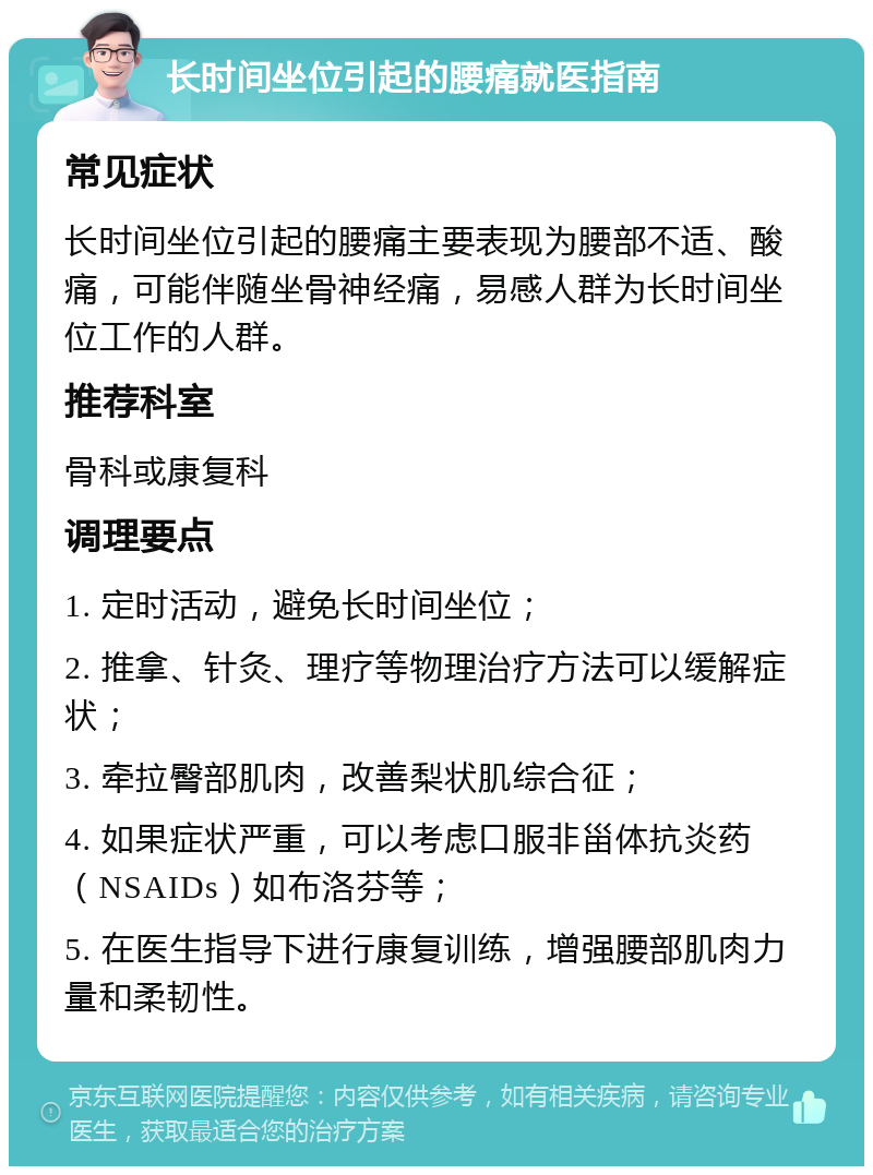 长时间坐位引起的腰痛就医指南 常见症状 长时间坐位引起的腰痛主要表现为腰部不适、酸痛，可能伴随坐骨神经痛，易感人群为长时间坐位工作的人群。 推荐科室 骨科或康复科 调理要点 1. 定时活动，避免长时间坐位； 2. 推拿、针灸、理疗等物理治疗方法可以缓解症状； 3. 牵拉臀部肌肉，改善梨状肌综合征； 4. 如果症状严重，可以考虑口服非甾体抗炎药（NSAIDs）如布洛芬等； 5. 在医生指导下进行康复训练，增强腰部肌肉力量和柔韧性。