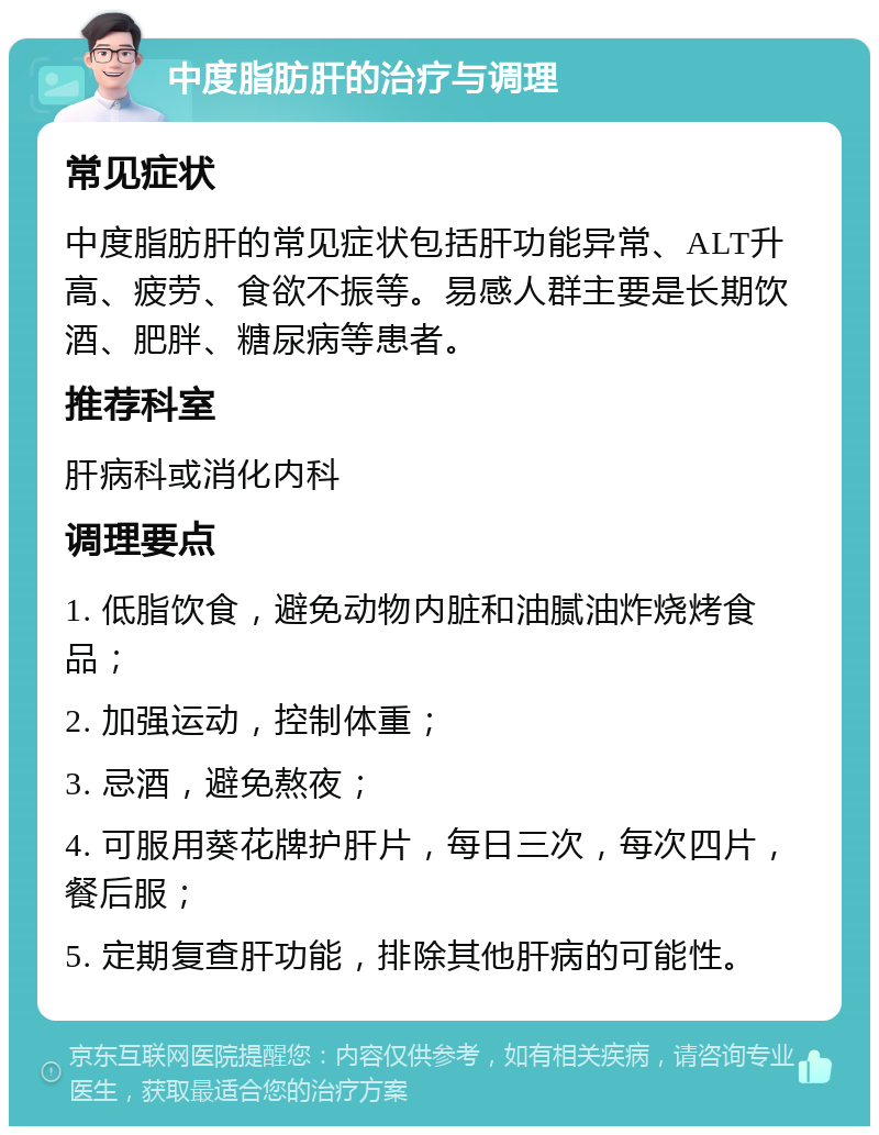 中度脂肪肝的治疗与调理 常见症状 中度脂肪肝的常见症状包括肝功能异常、ALT升高、疲劳、食欲不振等。易感人群主要是长期饮酒、肥胖、糖尿病等患者。 推荐科室 肝病科或消化内科 调理要点 1. 低脂饮食，避免动物内脏和油腻油炸烧烤食品； 2. 加强运动，控制体重； 3. 忌酒，避免熬夜； 4. 可服用葵花牌护肝片，每日三次，每次四片，餐后服； 5. 定期复查肝功能，排除其他肝病的可能性。