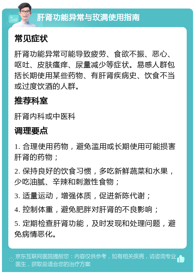 肝肾功能异常与玫满使用指南 常见症状 肝肾功能异常可能导致疲劳、食欲不振、恶心、呕吐、皮肤瘙痒、尿量减少等症状。易感人群包括长期使用某些药物、有肝肾疾病史、饮食不当或过度饮酒的人群。 推荐科室 肝肾内科或中医科 调理要点 1. 合理使用药物，避免滥用或长期使用可能损害肝肾的药物； 2. 保持良好的饮食习惯，多吃新鲜蔬菜和水果，少吃油腻、辛辣和刺激性食物； 3. 适量运动，增强体质，促进新陈代谢； 4. 控制体重，避免肥胖对肝肾的不良影响； 5. 定期检查肝肾功能，及时发现和处理问题，避免病情恶化。