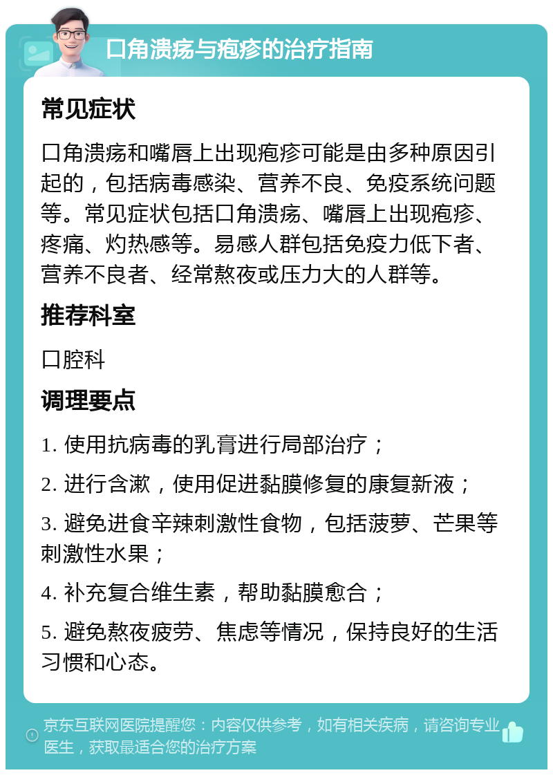 口角溃疡与疱疹的治疗指南 常见症状 口角溃疡和嘴唇上出现疱疹可能是由多种原因引起的，包括病毒感染、营养不良、免疫系统问题等。常见症状包括口角溃疡、嘴唇上出现疱疹、疼痛、灼热感等。易感人群包括免疫力低下者、营养不良者、经常熬夜或压力大的人群等。 推荐科室 口腔科 调理要点 1. 使用抗病毒的乳膏进行局部治疗； 2. 进行含漱，使用促进黏膜修复的康复新液； 3. 避免进食辛辣刺激性食物，包括菠萝、芒果等刺激性水果； 4. 补充复合维生素，帮助黏膜愈合； 5. 避免熬夜疲劳、焦虑等情况，保持良好的生活习惯和心态。