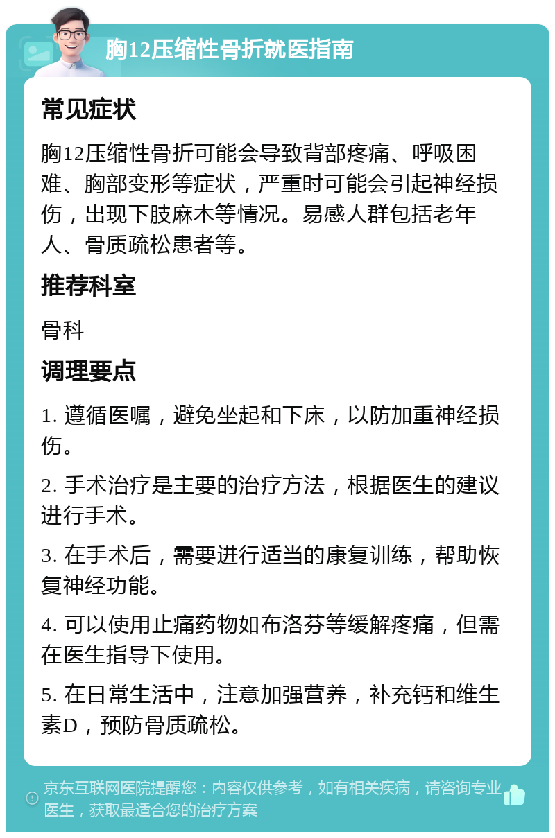 胸12压缩性骨折就医指南 常见症状 胸12压缩性骨折可能会导致背部疼痛、呼吸困难、胸部变形等症状，严重时可能会引起神经损伤，出现下肢麻木等情况。易感人群包括老年人、骨质疏松患者等。 推荐科室 骨科 调理要点 1. 遵循医嘱，避免坐起和下床，以防加重神经损伤。 2. 手术治疗是主要的治疗方法，根据医生的建议进行手术。 3. 在手术后，需要进行适当的康复训练，帮助恢复神经功能。 4. 可以使用止痛药物如布洛芬等缓解疼痛，但需在医生指导下使用。 5. 在日常生活中，注意加强营养，补充钙和维生素D，预防骨质疏松。