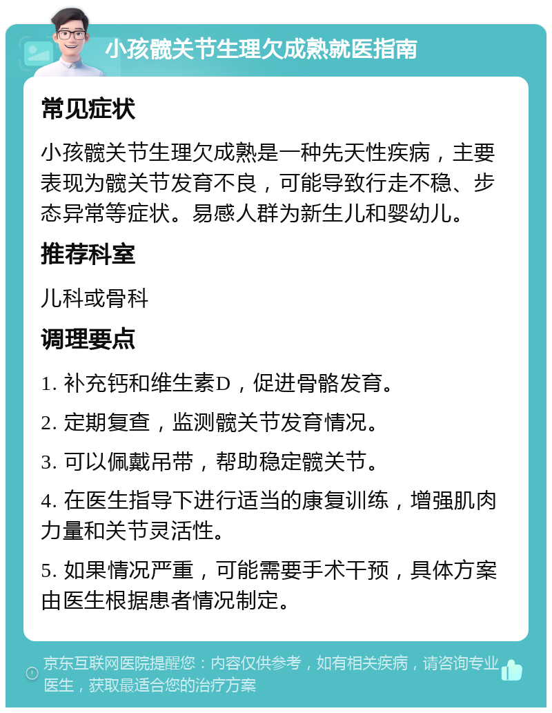 小孩髋关节生理欠成熟就医指南 常见症状 小孩髋关节生理欠成熟是一种先天性疾病，主要表现为髋关节发育不良，可能导致行走不稳、步态异常等症状。易感人群为新生儿和婴幼儿。 推荐科室 儿科或骨科 调理要点 1. 补充钙和维生素D，促进骨骼发育。 2. 定期复查，监测髋关节发育情况。 3. 可以佩戴吊带，帮助稳定髋关节。 4. 在医生指导下进行适当的康复训练，增强肌肉力量和关节灵活性。 5. 如果情况严重，可能需要手术干预，具体方案由医生根据患者情况制定。