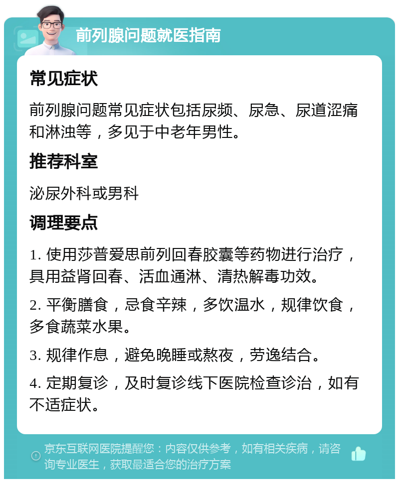 前列腺问题就医指南 常见症状 前列腺问题常见症状包括尿频、尿急、尿道涩痛和淋浊等，多见于中老年男性。 推荐科室 泌尿外科或男科 调理要点 1. 使用莎普爱思前列回春胶囊等药物进行治疗，具用益肾回春、活血通淋、清热解毒功效。 2. 平衡膳食，忌食辛辣，多饮温水，规律饮食，多食蔬菜水果。 3. 规律作息，避免晚睡或熬夜，劳逸结合。 4. 定期复诊，及时复诊线下医院检查诊治，如有不适症状。