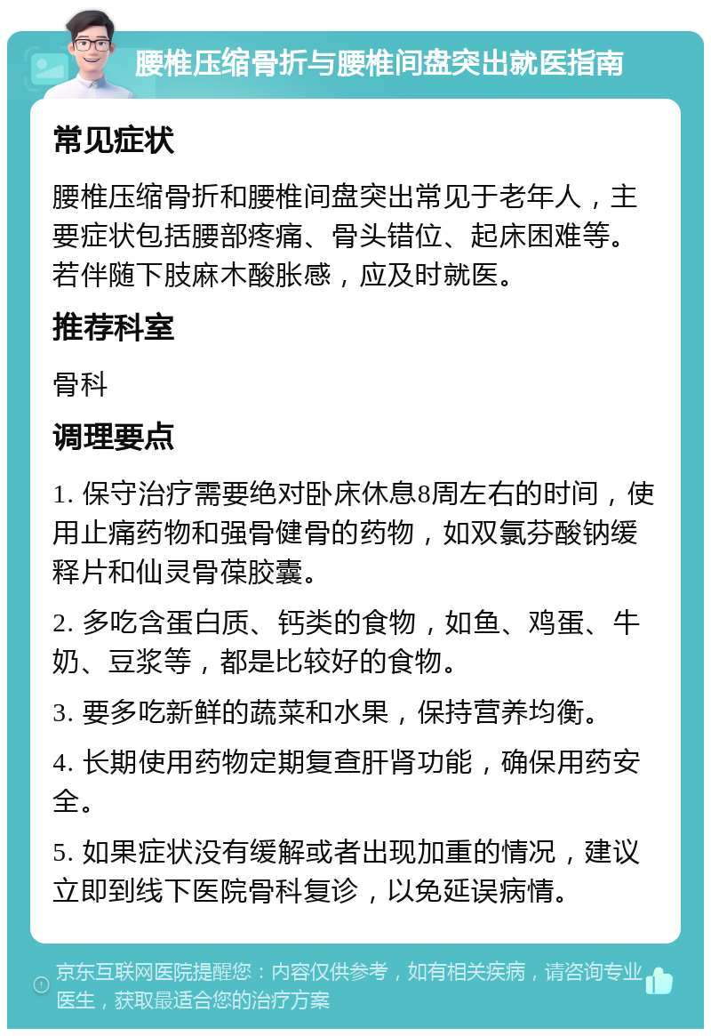 腰椎压缩骨折与腰椎间盘突出就医指南 常见症状 腰椎压缩骨折和腰椎间盘突出常见于老年人，主要症状包括腰部疼痛、骨头错位、起床困难等。若伴随下肢麻木酸胀感，应及时就医。 推荐科室 骨科 调理要点 1. 保守治疗需要绝对卧床休息8周左右的时间，使用止痛药物和强骨健骨的药物，如双氯芬酸钠缓释片和仙灵骨葆胶囊。 2. 多吃含蛋白质、钙类的食物，如鱼、鸡蛋、牛奶、豆浆等，都是比较好的食物。 3. 要多吃新鲜的蔬菜和水果，保持营养均衡。 4. 长期使用药物定期复查肝肾功能，确保用药安全。 5. 如果症状没有缓解或者出现加重的情况，建议立即到线下医院骨科复诊，以免延误病情。