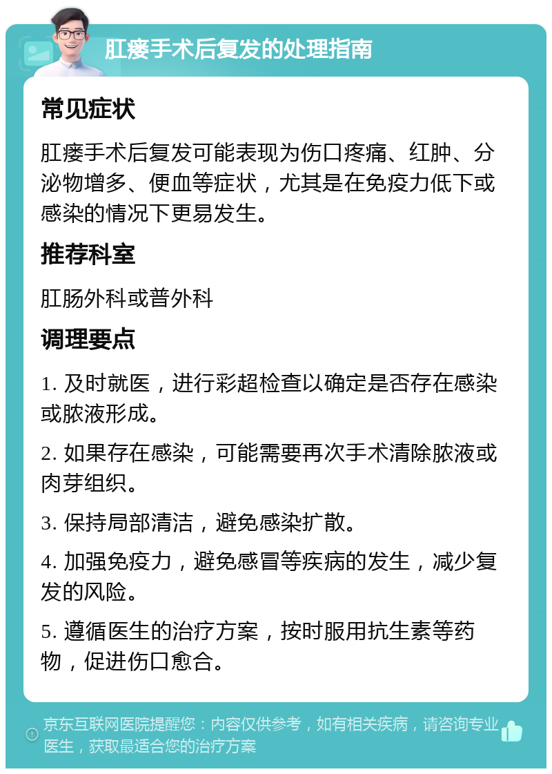 肛瘘手术后复发的处理指南 常见症状 肛瘘手术后复发可能表现为伤口疼痛、红肿、分泌物增多、便血等症状，尤其是在免疫力低下或感染的情况下更易发生。 推荐科室 肛肠外科或普外科 调理要点 1. 及时就医，进行彩超检查以确定是否存在感染或脓液形成。 2. 如果存在感染，可能需要再次手术清除脓液或肉芽组织。 3. 保持局部清洁，避免感染扩散。 4. 加强免疫力，避免感冒等疾病的发生，减少复发的风险。 5. 遵循医生的治疗方案，按时服用抗生素等药物，促进伤口愈合。