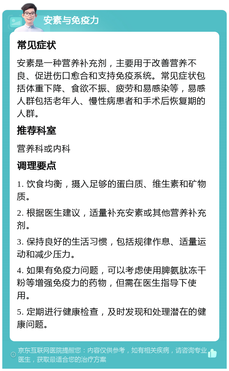 安素与免疫力 常见症状 安素是一种营养补充剂，主要用于改善营养不良、促进伤口愈合和支持免疫系统。常见症状包括体重下降、食欲不振、疲劳和易感染等，易感人群包括老年人、慢性病患者和手术后恢复期的人群。 推荐科室 营养科或内科 调理要点 1. 饮食均衡，摄入足够的蛋白质、维生素和矿物质。 2. 根据医生建议，适量补充安素或其他营养补充剂。 3. 保持良好的生活习惯，包括规律作息、适量运动和减少压力。 4. 如果有免疫力问题，可以考虑使用脾氨肽冻干粉等增强免疫力的药物，但需在医生指导下使用。 5. 定期进行健康检查，及时发现和处理潜在的健康问题。