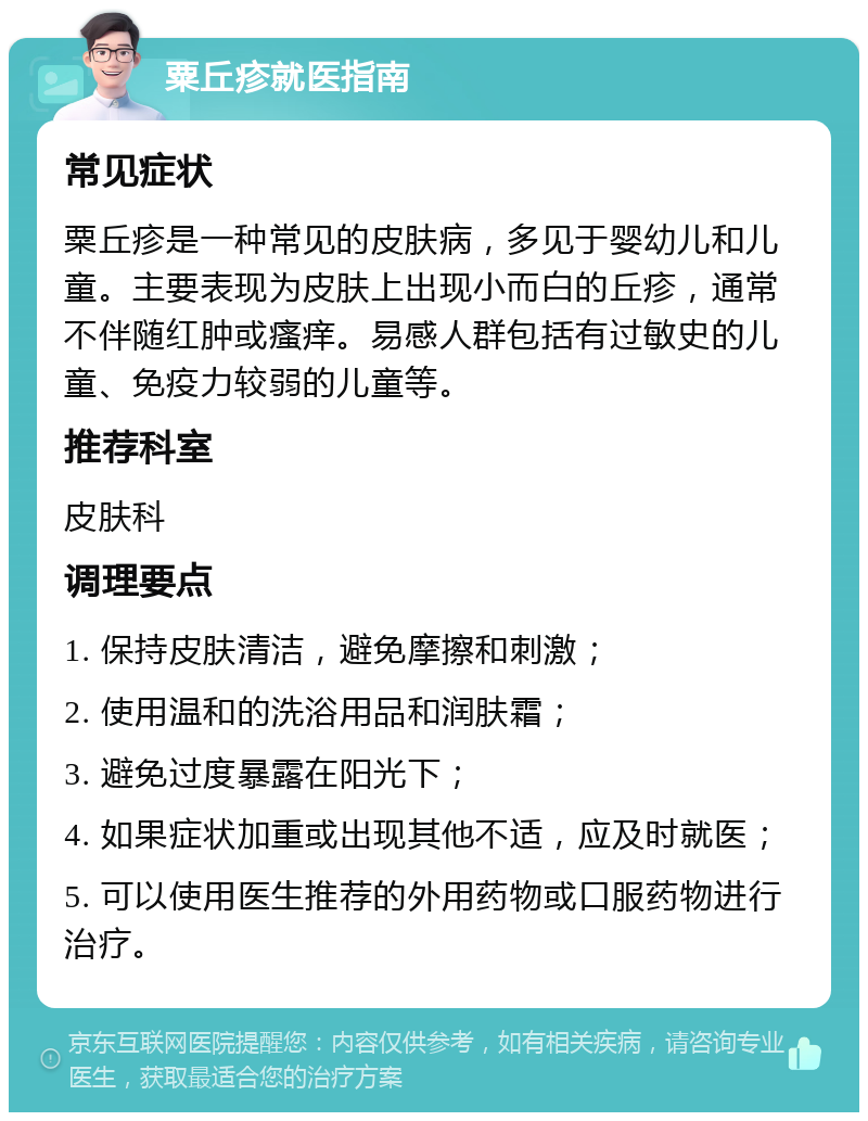 粟丘疹就医指南 常见症状 粟丘疹是一种常见的皮肤病，多见于婴幼儿和儿童。主要表现为皮肤上出现小而白的丘疹，通常不伴随红肿或瘙痒。易感人群包括有过敏史的儿童、免疫力较弱的儿童等。 推荐科室 皮肤科 调理要点 1. 保持皮肤清洁，避免摩擦和刺激； 2. 使用温和的洗浴用品和润肤霜； 3. 避免过度暴露在阳光下； 4. 如果症状加重或出现其他不适，应及时就医； 5. 可以使用医生推荐的外用药物或口服药物进行治疗。