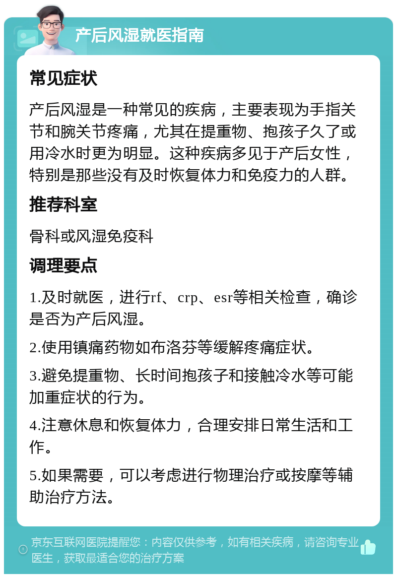 产后风湿就医指南 常见症状 产后风湿是一种常见的疾病，主要表现为手指关节和腕关节疼痛，尤其在提重物、抱孩子久了或用冷水时更为明显。这种疾病多见于产后女性，特别是那些没有及时恢复体力和免疫力的人群。 推荐科室 骨科或风湿免疫科 调理要点 1.及时就医，进行rf、crp、esr等相关检查，确诊是否为产后风湿。 2.使用镇痛药物如布洛芬等缓解疼痛症状。 3.避免提重物、长时间抱孩子和接触冷水等可能加重症状的行为。 4.注意休息和恢复体力，合理安排日常生活和工作。 5.如果需要，可以考虑进行物理治疗或按摩等辅助治疗方法。