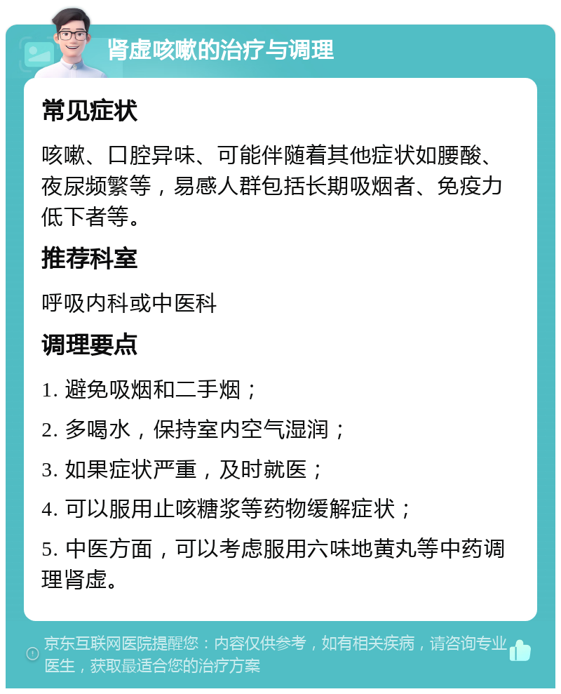 肾虚咳嗽的治疗与调理 常见症状 咳嗽、口腔异味、可能伴随着其他症状如腰酸、夜尿频繁等，易感人群包括长期吸烟者、免疫力低下者等。 推荐科室 呼吸内科或中医科 调理要点 1. 避免吸烟和二手烟； 2. 多喝水，保持室内空气湿润； 3. 如果症状严重，及时就医； 4. 可以服用止咳糖浆等药物缓解症状； 5. 中医方面，可以考虑服用六味地黄丸等中药调理肾虚。