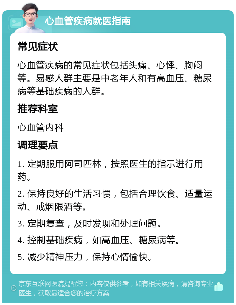 心血管疾病就医指南 常见症状 心血管疾病的常见症状包括头痛、心悸、胸闷等。易感人群主要是中老年人和有高血压、糖尿病等基础疾病的人群。 推荐科室 心血管内科 调理要点 1. 定期服用阿司匹林，按照医生的指示进行用药。 2. 保持良好的生活习惯，包括合理饮食、适量运动、戒烟限酒等。 3. 定期复查，及时发现和处理问题。 4. 控制基础疾病，如高血压、糖尿病等。 5. 减少精神压力，保持心情愉快。