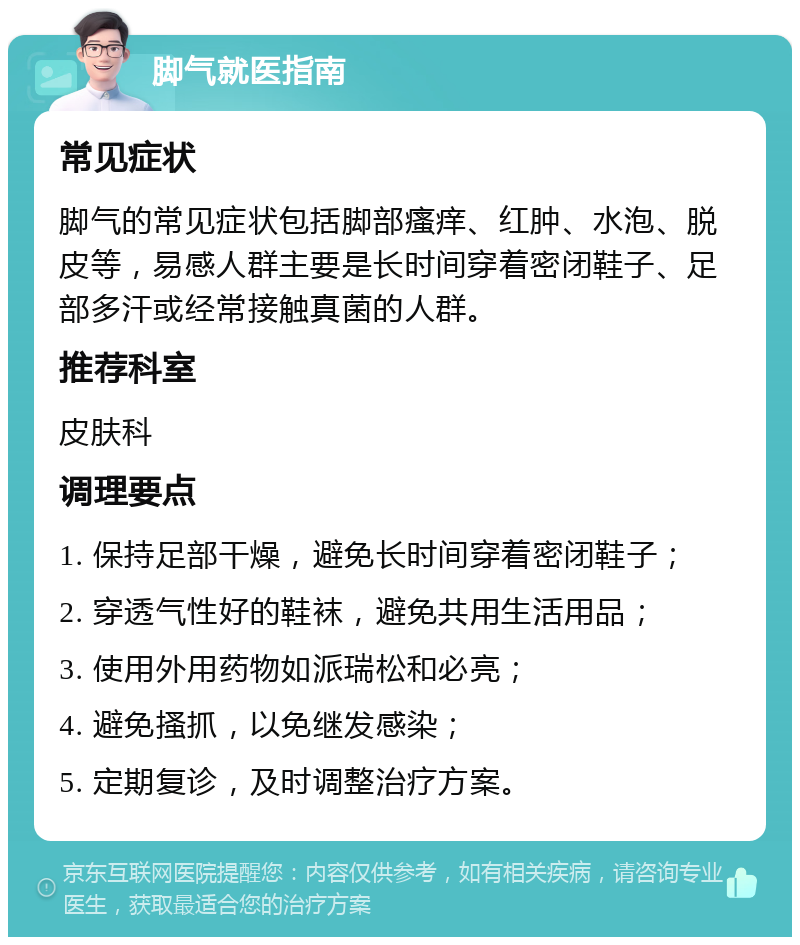 脚气就医指南 常见症状 脚气的常见症状包括脚部瘙痒、红肿、水泡、脱皮等，易感人群主要是长时间穿着密闭鞋子、足部多汗或经常接触真菌的人群。 推荐科室 皮肤科 调理要点 1. 保持足部干燥，避免长时间穿着密闭鞋子； 2. 穿透气性好的鞋袜，避免共用生活用品； 3. 使用外用药物如派瑞松和必亮； 4. 避免搔抓，以免继发感染； 5. 定期复诊，及时调整治疗方案。