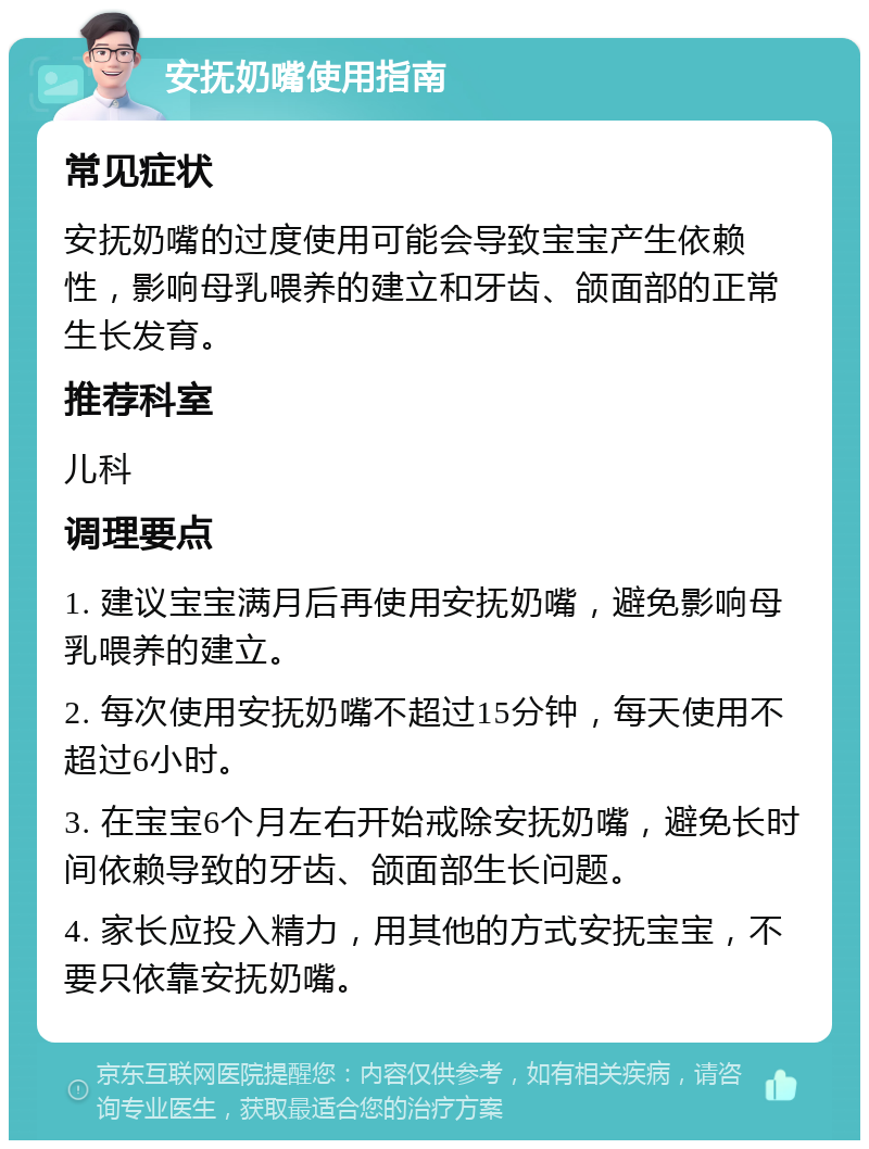 安抚奶嘴使用指南 常见症状 安抚奶嘴的过度使用可能会导致宝宝产生依赖性，影响母乳喂养的建立和牙齿、颌面部的正常生长发育。 推荐科室 儿科 调理要点 1. 建议宝宝满月后再使用安抚奶嘴，避免影响母乳喂养的建立。 2. 每次使用安抚奶嘴不超过15分钟，每天使用不超过6小时。 3. 在宝宝6个月左右开始戒除安抚奶嘴，避免长时间依赖导致的牙齿、颌面部生长问题。 4. 家长应投入精力，用其他的方式安抚宝宝，不要只依靠安抚奶嘴。