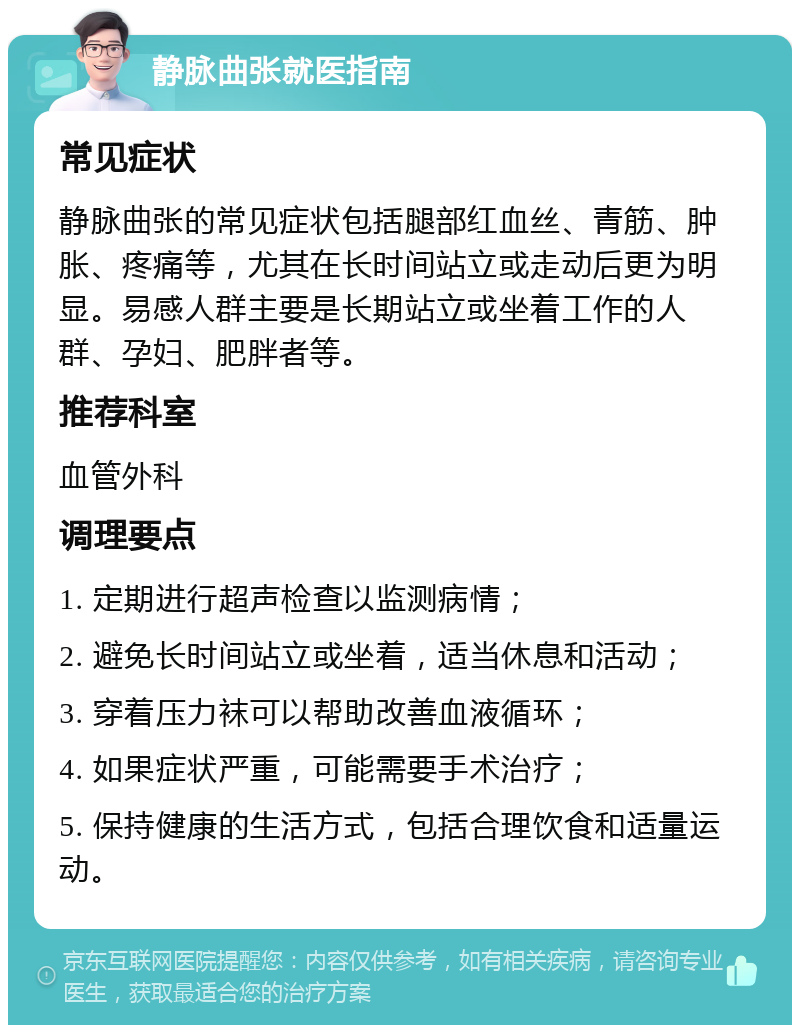 静脉曲张就医指南 常见症状 静脉曲张的常见症状包括腿部红血丝、青筋、肿胀、疼痛等，尤其在长时间站立或走动后更为明显。易感人群主要是长期站立或坐着工作的人群、孕妇、肥胖者等。 推荐科室 血管外科 调理要点 1. 定期进行超声检查以监测病情； 2. 避免长时间站立或坐着，适当休息和活动； 3. 穿着压力袜可以帮助改善血液循环； 4. 如果症状严重，可能需要手术治疗； 5. 保持健康的生活方式，包括合理饮食和适量运动。