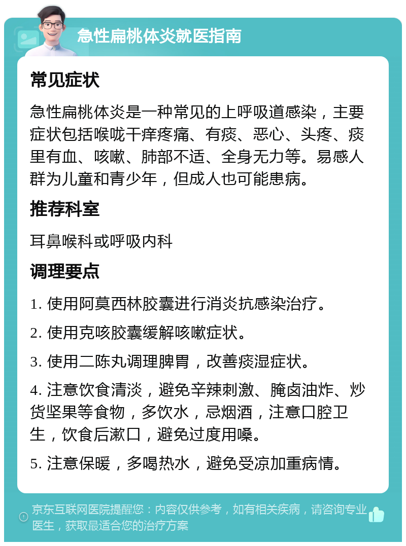 急性扁桃体炎就医指南 常见症状 急性扁桃体炎是一种常见的上呼吸道感染，主要症状包括喉咙干痒疼痛、有痰、恶心、头疼、痰里有血、咳嗽、肺部不适、全身无力等。易感人群为儿童和青少年，但成人也可能患病。 推荐科室 耳鼻喉科或呼吸内科 调理要点 1. 使用阿莫西林胶囊进行消炎抗感染治疗。 2. 使用克咳胶囊缓解咳嗽症状。 3. 使用二陈丸调理脾胃，改善痰湿症状。 4. 注意饮食清淡，避免辛辣刺激、腌卤油炸、炒货坚果等食物，多饮水，忌烟酒，注意口腔卫生，饮食后漱口，避免过度用嗓。 5. 注意保暖，多喝热水，避免受凉加重病情。