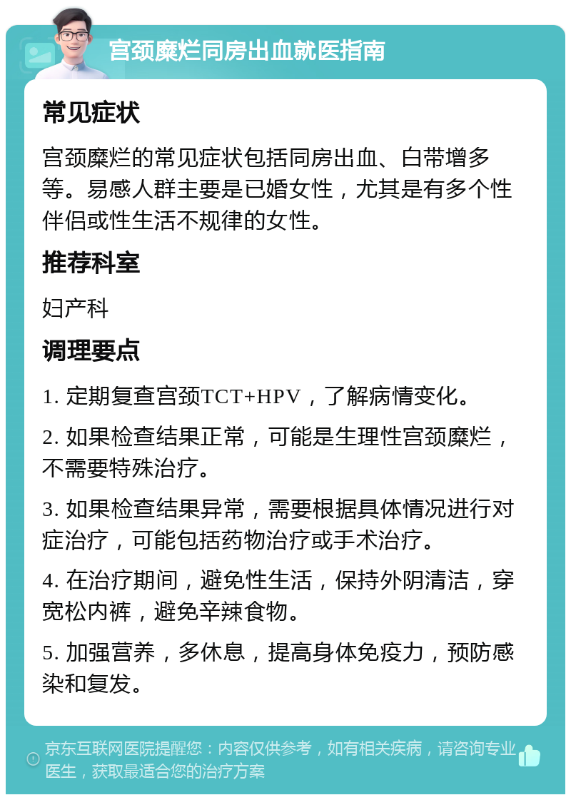 宫颈糜烂同房出血就医指南 常见症状 宫颈糜烂的常见症状包括同房出血、白带增多等。易感人群主要是已婚女性，尤其是有多个性伴侣或性生活不规律的女性。 推荐科室 妇产科 调理要点 1. 定期复查宫颈TCT+HPV，了解病情变化。 2. 如果检查结果正常，可能是生理性宫颈糜烂，不需要特殊治疗。 3. 如果检查结果异常，需要根据具体情况进行对症治疗，可能包括药物治疗或手术治疗。 4. 在治疗期间，避免性生活，保持外阴清洁，穿宽松内裤，避免辛辣食物。 5. 加强营养，多休息，提高身体免疫力，预防感染和复发。