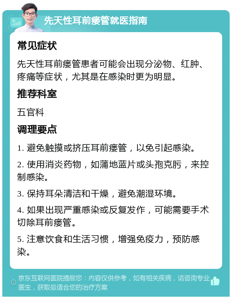 先天性耳前瘘管就医指南 常见症状 先天性耳前瘘管患者可能会出现分泌物、红肿、疼痛等症状，尤其是在感染时更为明显。 推荐科室 五官科 调理要点 1. 避免触摸或挤压耳前瘘管，以免引起感染。 2. 使用消炎药物，如蒲地蓝片或头孢克肟，来控制感染。 3. 保持耳朵清洁和干燥，避免潮湿环境。 4. 如果出现严重感染或反复发作，可能需要手术切除耳前瘘管。 5. 注意饮食和生活习惯，增强免疫力，预防感染。