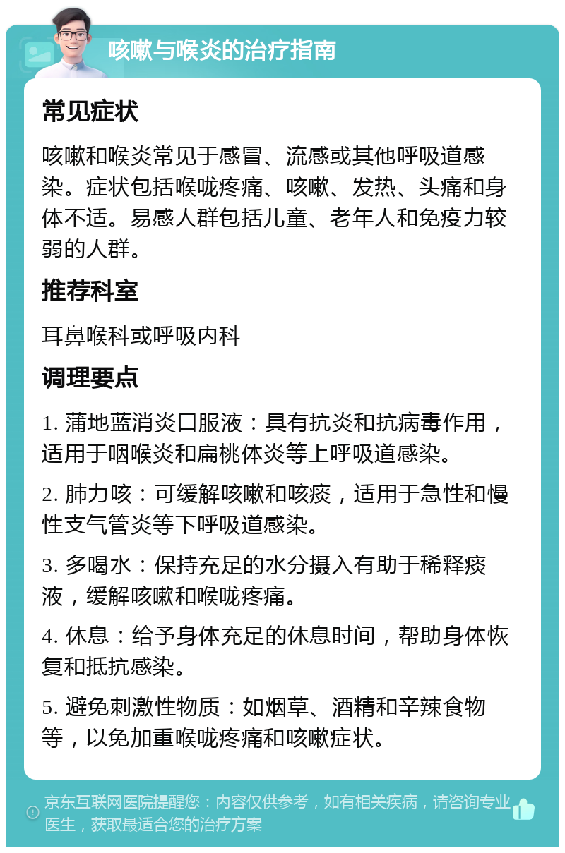 咳嗽与喉炎的治疗指南 常见症状 咳嗽和喉炎常见于感冒、流感或其他呼吸道感染。症状包括喉咙疼痛、咳嗽、发热、头痛和身体不适。易感人群包括儿童、老年人和免疫力较弱的人群。 推荐科室 耳鼻喉科或呼吸内科 调理要点 1. 蒲地蓝消炎口服液：具有抗炎和抗病毒作用，适用于咽喉炎和扁桃体炎等上呼吸道感染。 2. 肺力咳：可缓解咳嗽和咳痰，适用于急性和慢性支气管炎等下呼吸道感染。 3. 多喝水：保持充足的水分摄入有助于稀释痰液，缓解咳嗽和喉咙疼痛。 4. 休息：给予身体充足的休息时间，帮助身体恢复和抵抗感染。 5. 避免刺激性物质：如烟草、酒精和辛辣食物等，以免加重喉咙疼痛和咳嗽症状。