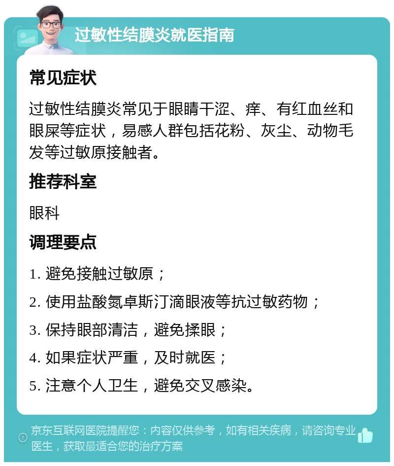 过敏性结膜炎就医指南 常见症状 过敏性结膜炎常见于眼睛干涩、痒、有红血丝和眼屎等症状，易感人群包括花粉、灰尘、动物毛发等过敏原接触者。 推荐科室 眼科 调理要点 1. 避免接触过敏原； 2. 使用盐酸氮卓斯汀滴眼液等抗过敏药物； 3. 保持眼部清洁，避免揉眼； 4. 如果症状严重，及时就医； 5. 注意个人卫生，避免交叉感染。