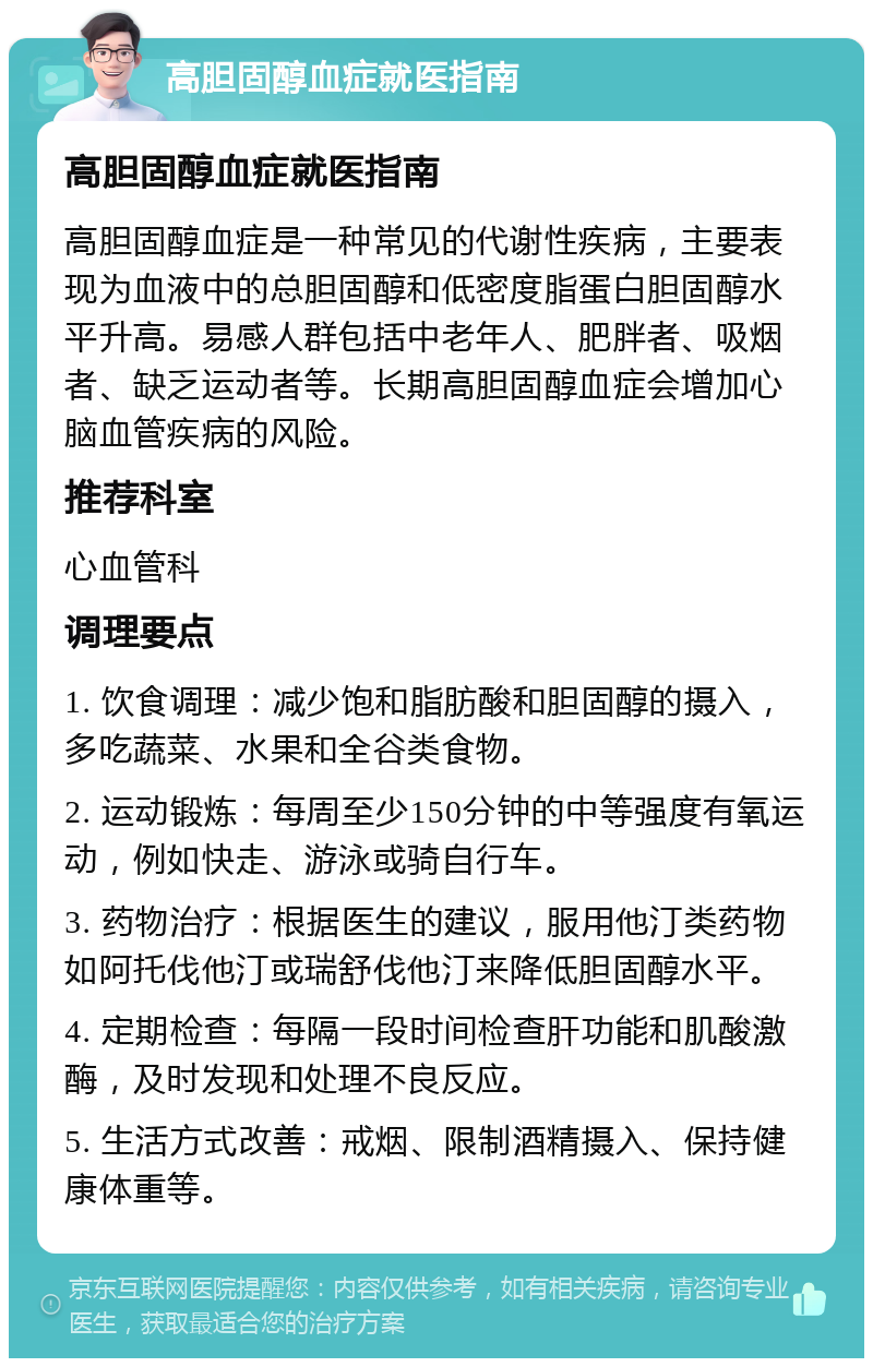 高胆固醇血症就医指南 高胆固醇血症就医指南 高胆固醇血症是一种常见的代谢性疾病，主要表现为血液中的总胆固醇和低密度脂蛋白胆固醇水平升高。易感人群包括中老年人、肥胖者、吸烟者、缺乏运动者等。长期高胆固醇血症会增加心脑血管疾病的风险。 推荐科室 心血管科 调理要点 1. 饮食调理：减少饱和脂肪酸和胆固醇的摄入，多吃蔬菜、水果和全谷类食物。 2. 运动锻炼：每周至少150分钟的中等强度有氧运动，例如快走、游泳或骑自行车。 3. 药物治疗：根据医生的建议，服用他汀类药物如阿托伐他汀或瑞舒伐他汀来降低胆固醇水平。 4. 定期检查：每隔一段时间检查肝功能和肌酸激酶，及时发现和处理不良反应。 5. 生活方式改善：戒烟、限制酒精摄入、保持健康体重等。