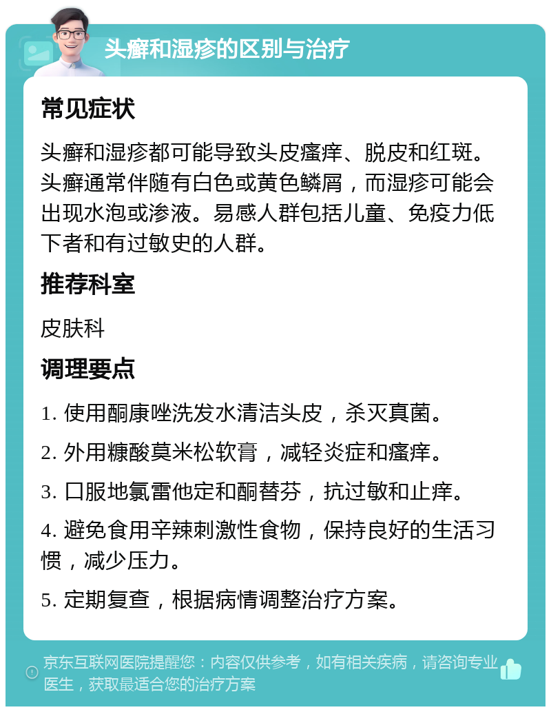 头癣和湿疹的区别与治疗 常见症状 头癣和湿疹都可能导致头皮瘙痒、脱皮和红斑。头癣通常伴随有白色或黄色鳞屑，而湿疹可能会出现水泡或渗液。易感人群包括儿童、免疫力低下者和有过敏史的人群。 推荐科室 皮肤科 调理要点 1. 使用酮康唑洗发水清洁头皮，杀灭真菌。 2. 外用糠酸莫米松软膏，减轻炎症和瘙痒。 3. 口服地氯雷他定和酮替芬，抗过敏和止痒。 4. 避免食用辛辣刺激性食物，保持良好的生活习惯，减少压力。 5. 定期复查，根据病情调整治疗方案。