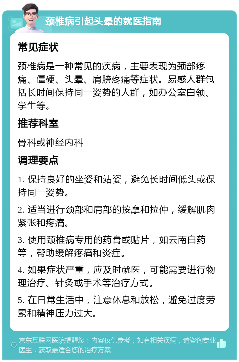 颈椎病引起头晕的就医指南 常见症状 颈椎病是一种常见的疾病，主要表现为颈部疼痛、僵硬、头晕、肩膀疼痛等症状。易感人群包括长时间保持同一姿势的人群，如办公室白领、学生等。 推荐科室 骨科或神经内科 调理要点 1. 保持良好的坐姿和站姿，避免长时间低头或保持同一姿势。 2. 适当进行颈部和肩部的按摩和拉伸，缓解肌肉紧张和疼痛。 3. 使用颈椎病专用的药膏或贴片，如云南白药等，帮助缓解疼痛和炎症。 4. 如果症状严重，应及时就医，可能需要进行物理治疗、针灸或手术等治疗方式。 5. 在日常生活中，注意休息和放松，避免过度劳累和精神压力过大。