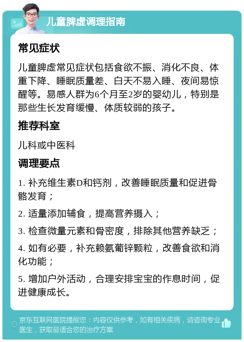 儿童脾虚调理指南 常见症状 儿童脾虚常见症状包括食欲不振、消化不良、体重下降、睡眠质量差、白天不易入睡、夜间易惊醒等。易感人群为6个月至2岁的婴幼儿，特别是那些生长发育缓慢、体质较弱的孩子。 推荐科室 儿科或中医科 调理要点 1. 补充维生素D和钙剂，改善睡眠质量和促进骨骼发育； 2. 适量添加辅食，提高营养摄入； 3. 检查微量元素和骨密度，排除其他营养缺乏； 4. 如有必要，补充赖氨葡锌颗粒，改善食欲和消化功能； 5. 增加户外活动，合理安排宝宝的作息时间，促进健康成长。