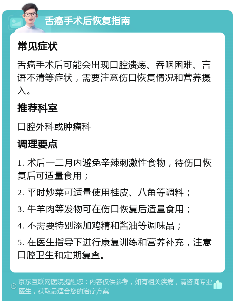 舌癌手术后恢复指南 常见症状 舌癌手术后可能会出现口腔溃疡、吞咽困难、言语不清等症状，需要注意伤口恢复情况和营养摄入。 推荐科室 口腔外科或肿瘤科 调理要点 1. 术后一二月内避免辛辣刺激性食物，待伤口恢复后可适量食用； 2. 平时炒菜可适量使用桂皮、八角等调料； 3. 牛羊肉等发物可在伤口恢复后适量食用； 4. 不需要特别添加鸡精和酱油等调味品； 5. 在医生指导下进行康复训练和营养补充，注意口腔卫生和定期复查。