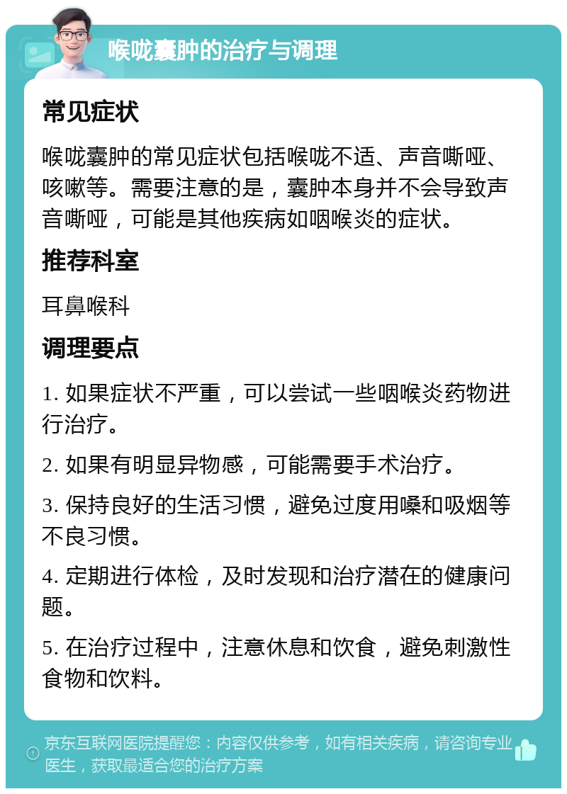 喉咙囊肿的治疗与调理 常见症状 喉咙囊肿的常见症状包括喉咙不适、声音嘶哑、咳嗽等。需要注意的是，囊肿本身并不会导致声音嘶哑，可能是其他疾病如咽喉炎的症状。 推荐科室 耳鼻喉科 调理要点 1. 如果症状不严重，可以尝试一些咽喉炎药物进行治疗。 2. 如果有明显异物感，可能需要手术治疗。 3. 保持良好的生活习惯，避免过度用嗓和吸烟等不良习惯。 4. 定期进行体检，及时发现和治疗潜在的健康问题。 5. 在治疗过程中，注意休息和饮食，避免刺激性食物和饮料。