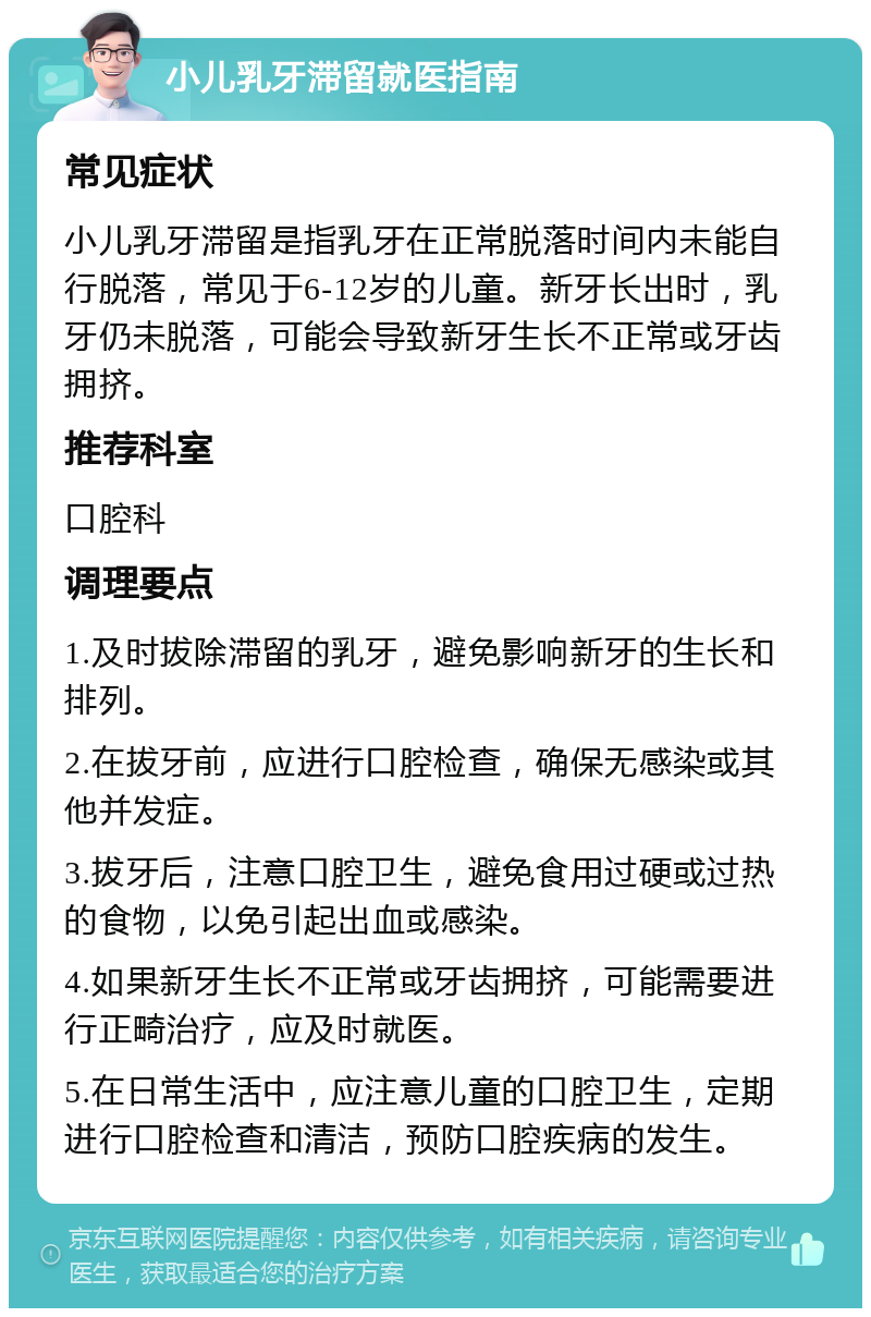 小儿乳牙滞留就医指南 常见症状 小儿乳牙滞留是指乳牙在正常脱落时间内未能自行脱落，常见于6-12岁的儿童。新牙长出时，乳牙仍未脱落，可能会导致新牙生长不正常或牙齿拥挤。 推荐科室 口腔科 调理要点 1.及时拔除滞留的乳牙，避免影响新牙的生长和排列。 2.在拔牙前，应进行口腔检查，确保无感染或其他并发症。 3.拔牙后，注意口腔卫生，避免食用过硬或过热的食物，以免引起出血或感染。 4.如果新牙生长不正常或牙齿拥挤，可能需要进行正畸治疗，应及时就医。 5.在日常生活中，应注意儿童的口腔卫生，定期进行口腔检查和清洁，预防口腔疾病的发生。