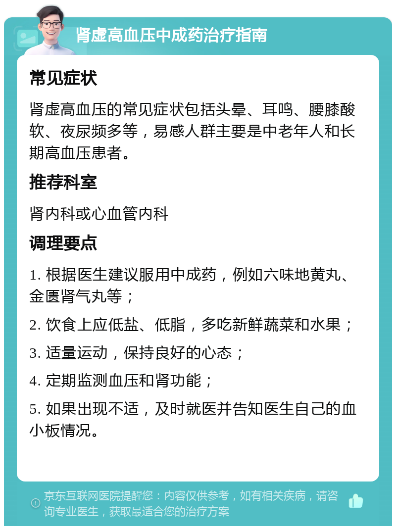 肾虚高血压中成药治疗指南 常见症状 肾虚高血压的常见症状包括头晕、耳鸣、腰膝酸软、夜尿频多等，易感人群主要是中老年人和长期高血压患者。 推荐科室 肾内科或心血管内科 调理要点 1. 根据医生建议服用中成药，例如六味地黄丸、金匮肾气丸等； 2. 饮食上应低盐、低脂，多吃新鲜蔬菜和水果； 3. 适量运动，保持良好的心态； 4. 定期监测血压和肾功能； 5. 如果出现不适，及时就医并告知医生自己的血小板情况。