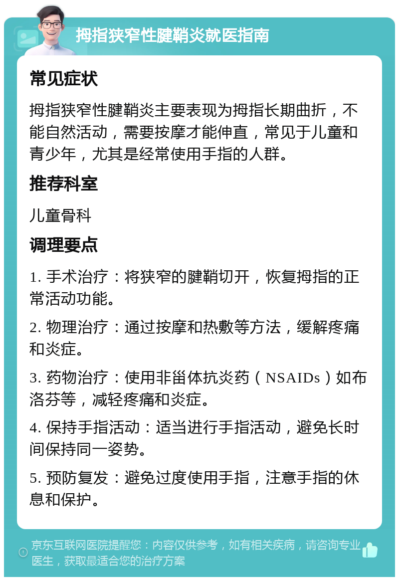 拇指狭窄性腱鞘炎就医指南 常见症状 拇指狭窄性腱鞘炎主要表现为拇指长期曲折，不能自然活动，需要按摩才能伸直，常见于儿童和青少年，尤其是经常使用手指的人群。 推荐科室 儿童骨科 调理要点 1. 手术治疗：将狭窄的腱鞘切开，恢复拇指的正常活动功能。 2. 物理治疗：通过按摩和热敷等方法，缓解疼痛和炎症。 3. 药物治疗：使用非甾体抗炎药（NSAIDs）如布洛芬等，减轻疼痛和炎症。 4. 保持手指活动：适当进行手指活动，避免长时间保持同一姿势。 5. 预防复发：避免过度使用手指，注意手指的休息和保护。